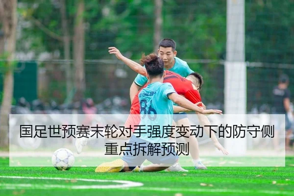国足世预赛末轮对手强度变动下的防守侧重点拆解预测